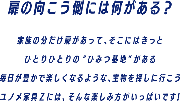扉の向こう側には何がある？家族の分だけ扉があって、そこにはきっとひとりひとりの秘密基地がある　毎日が豊かで楽しくなるような、宝物を探しに行こう　ユノメ家具Zには、そんな楽しみがいっぱいです！